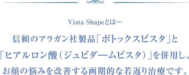 Vista Shapeとは…信頼のアラガン社製品「ボトックスビスタ」と「ヒアルロン酸(ジュビダ―ムビスタ)」を併用し、お顔の悩みを改善する画期的な若返り治療です。