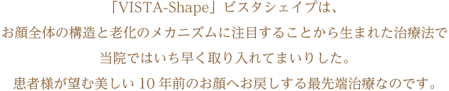 「VISTA-Shape」ビスタシェイプは、お顔全体の構造と老化のメカニズムに注目することから生まれた治療法で当院ではいち早く取り入れてまいりした。患者様が望む美しい10年前のお顔へお戻しする最先端治療なのです。