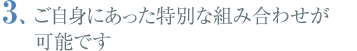 ご自身にあった特別な組み合わせが可能です