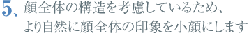 顔全体の構造を考慮しているため、より自然に顔全体の印象を小顔にします